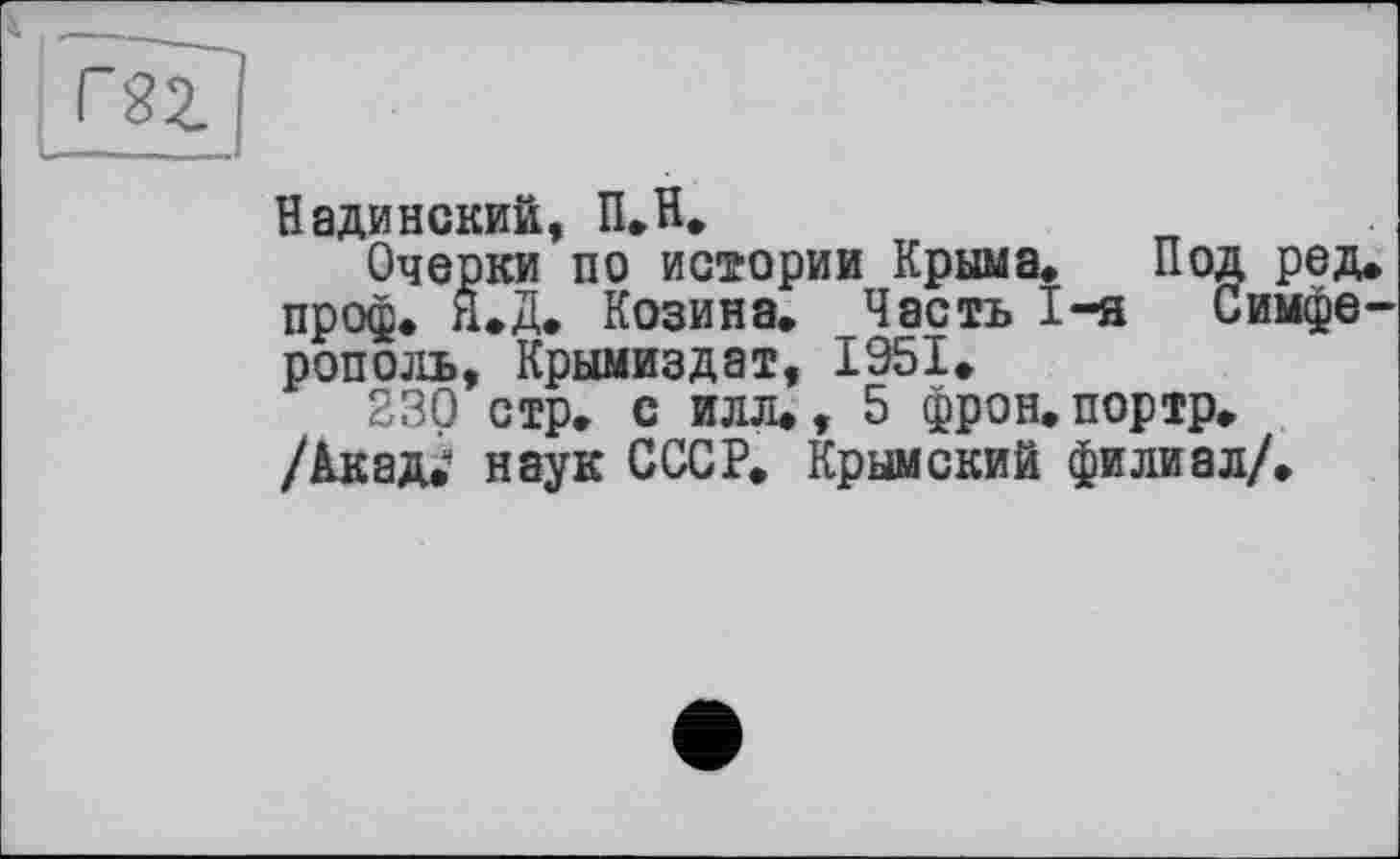 ﻿Надинекий, П.Н.
Очерки по истории Крыма. Под ред. проф. Н»Д» Козина. Часть I-я Симферополь, Крымиздат, 1951.
230 стр. с илл., 5 фрон.портр. /Акад.' наук СССР. Крымский филиал/.